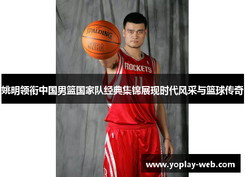 姚明领衔中国男篮国家队经典集锦展现时代风采与篮球传奇
