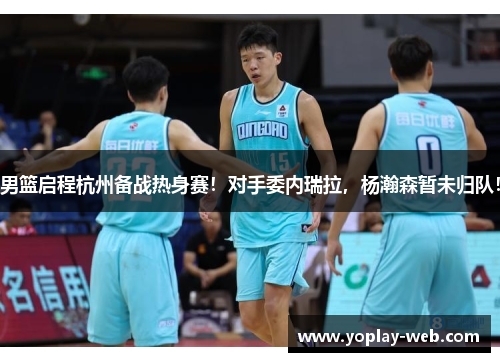 男篮启程杭州备战热身赛！对手委内瑞拉，杨瀚森暂未归队！